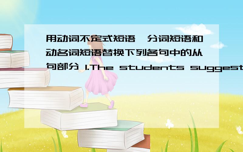 用动词不定式短语,分词短语和动名词短语替换下列各句中的从句部分 1.The students suggested tha