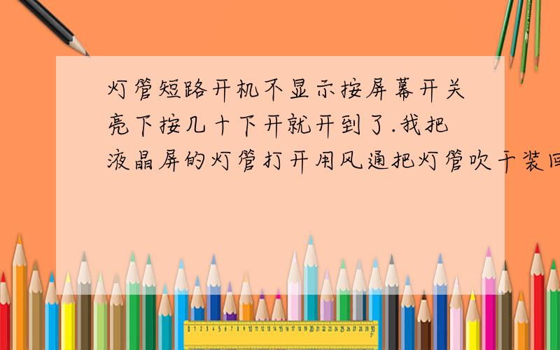 灯管短路开机不显示按屏幕开关亮下按几十下开就开到了.我把液晶屏的灯管打开用风通把灯管吹干装回上去用了好几天都没有出现过这