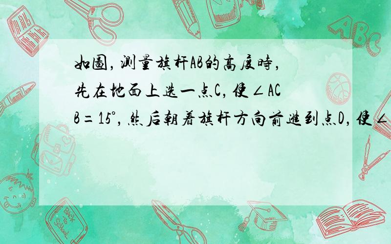 如图，测量旗杆AB的高度时，先在地面上选一点C，使∠ACB=15°，然后朝着旗杆方向前进到点D，使∠ADB=30°，量得