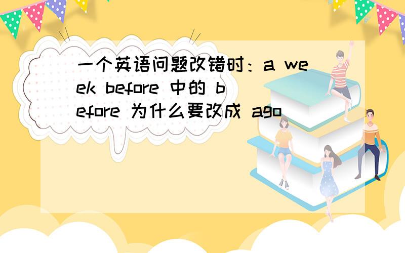 一个英语问题改错时：a week before 中的 before 为什么要改成 ago