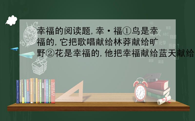 幸福的阅读题,幸·福①鸟是幸福的,它把歌唱献给林莽献给旷野②花是幸福的,他把幸福献给蓝天献给大地③人是幸福的,他把生命献