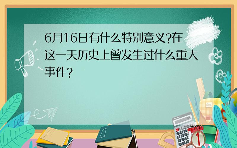 6月16日有什么特别意义?在这一天历史上曾发生过什么重大事件?