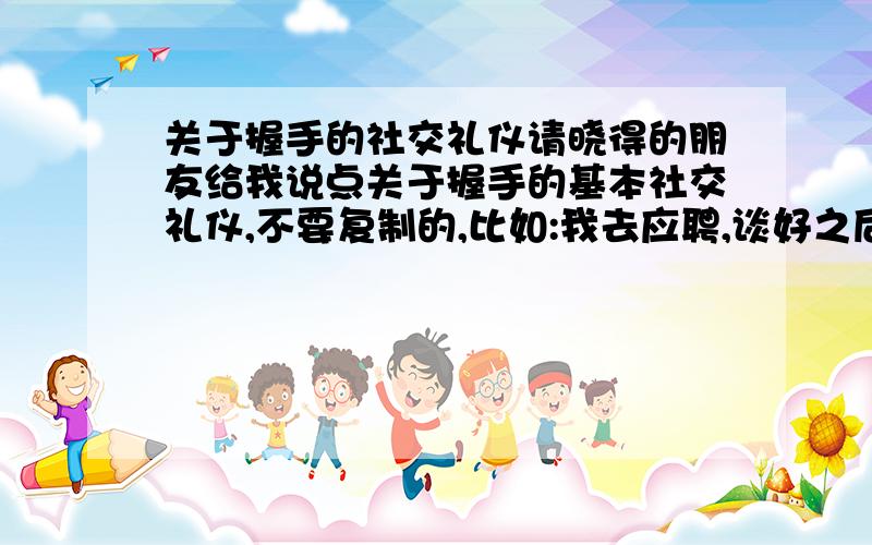 关于握手的社交礼仪请晓得的朋友给我说点关于握手的基本社交礼仪,不要复制的,比如:我去应聘,谈好之后,人事经理主动给我握手