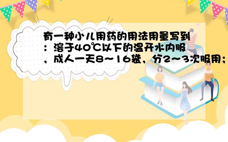 有一种小儿用药的用法用量写到：溶于40℃以下的温开水内服，成人一天8～16袋，分2～3次服用；小儿一天30mg/kg体重