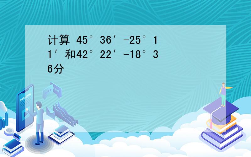 计算 45°36′-25°11′和42°22′-18°36分