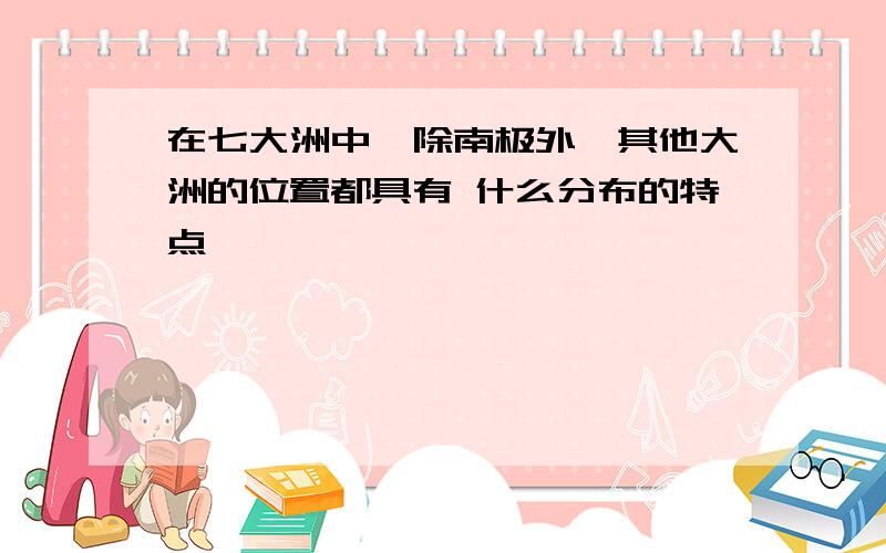 在七大洲中,除南极外,其他大洲的位置都具有 什么分布的特点