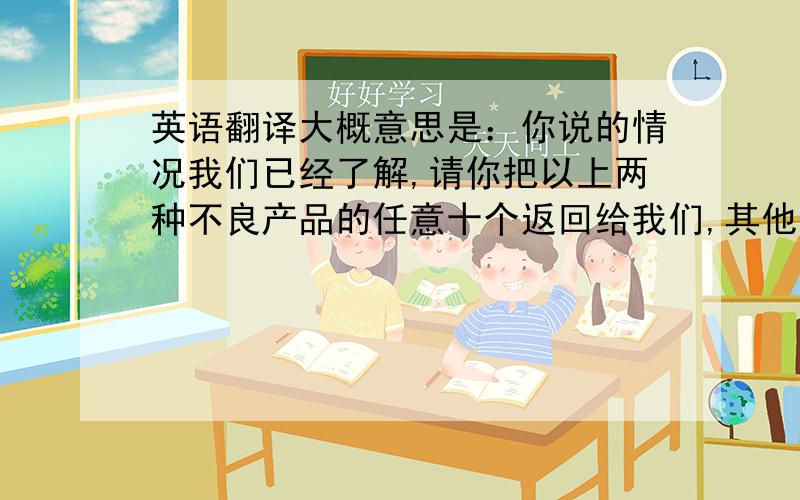 英语翻译大概意思是：你说的情况我们已经了解,请你把以上两种不良产品的任意十个返回给我们,其他的你们自己随便处理.给你们带