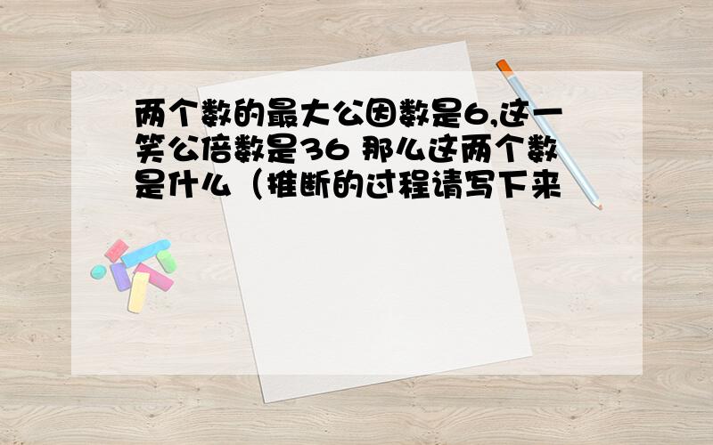 两个数的最大公因数是6,这一笑公倍数是36 那么这两个数是什么（推断的过程请写下来