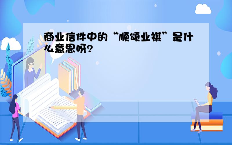 商业信件中的“顺颂业祺”是什么意思呀?