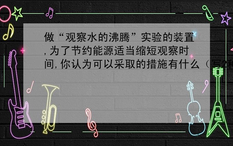 做“观察水的沸腾”实验的装置,为了节约能源适当缩短观察时间,你认为可以采取的措施有什么（写2种）此时水的温度为95℃