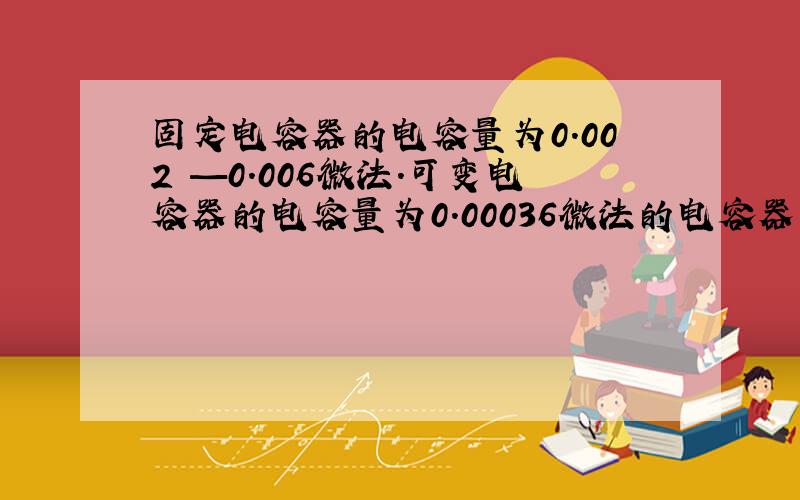 固定电容器的电容量为0.002 —0.006微法.可变电容器的电容量为0.00036微法的电容器为哪些?