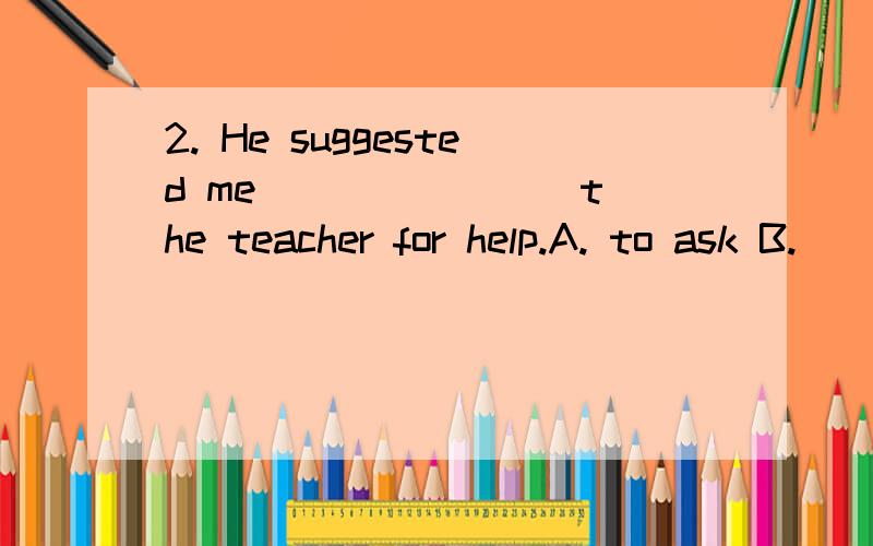 2. He suggested me _______ the teacher for help.A. to ask B.