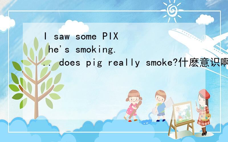 I saw some PIX he's smoking... does pig really smoke?什麽意识啊?