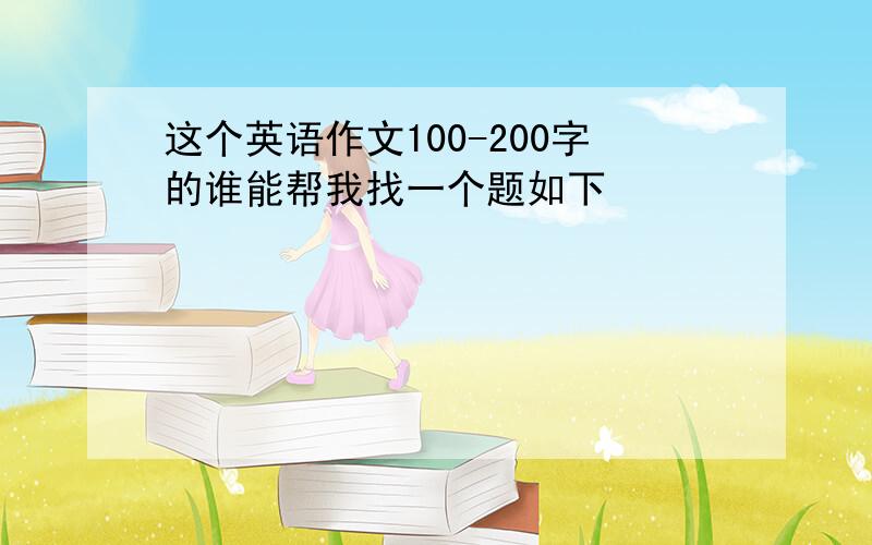 这个英语作文100-200字的谁能帮我找一个题如下