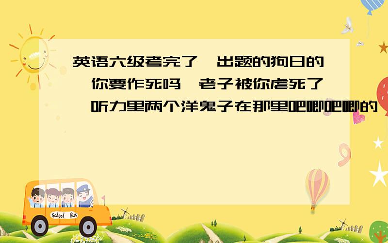 英语六级考完了,出题的狗日的,你要作死吗,老子被你虐死了,听力里两个洋鬼子在那里吧唧吧唧的,说的老子都烦了,直接全部选b