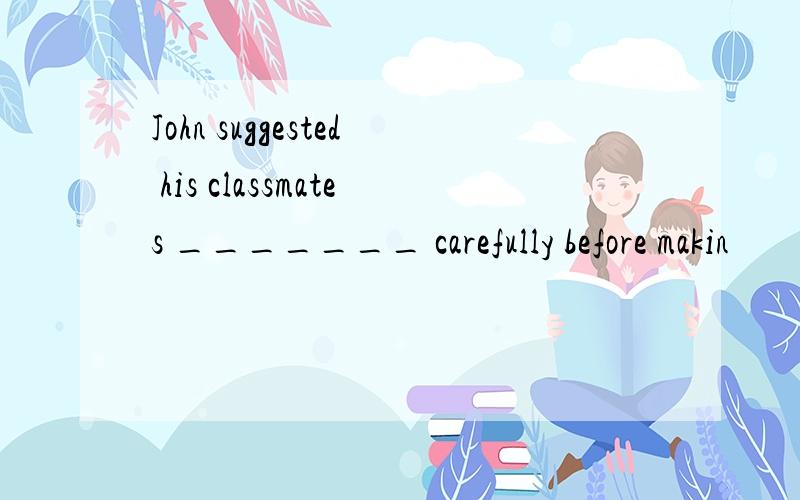 John suggested his classmates _______ carefully before makin