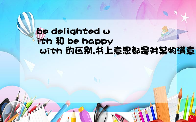 be delighted with 和 be happy with 的区别,书上意思都是对某物满意 可以互用吗