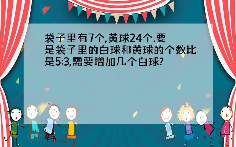 袋子里有7个,黄球24个.要是袋子里的白球和黄球的个数比是5:3,需要增加几个白球?