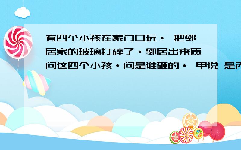 有四个小孩在家门口玩· 把邻居家的玻璃打碎了·邻居出来质问这四个小孩·问是谁砸的· 甲说 是丙砸的 乙说 不是我砸的 丙