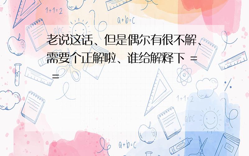 老说这话、但是偶尔有很不解、需要个正解啦、谁给解释下 = =