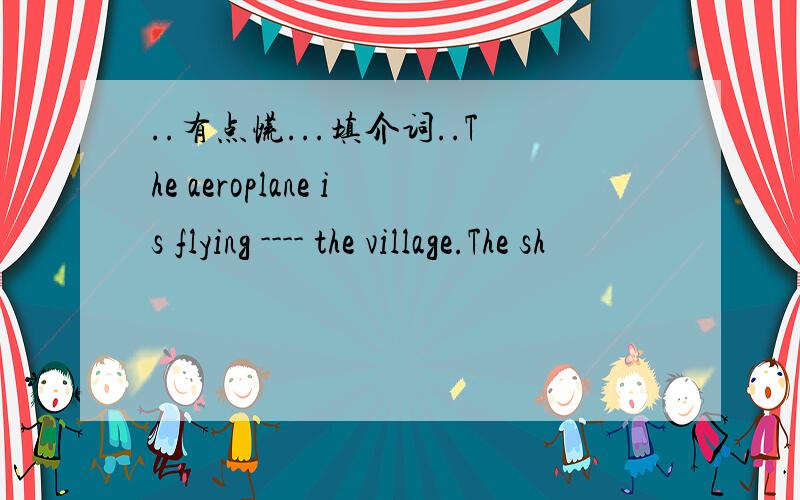 ..有点慌...填介词..The aeroplane is flying ---- the village.The sh