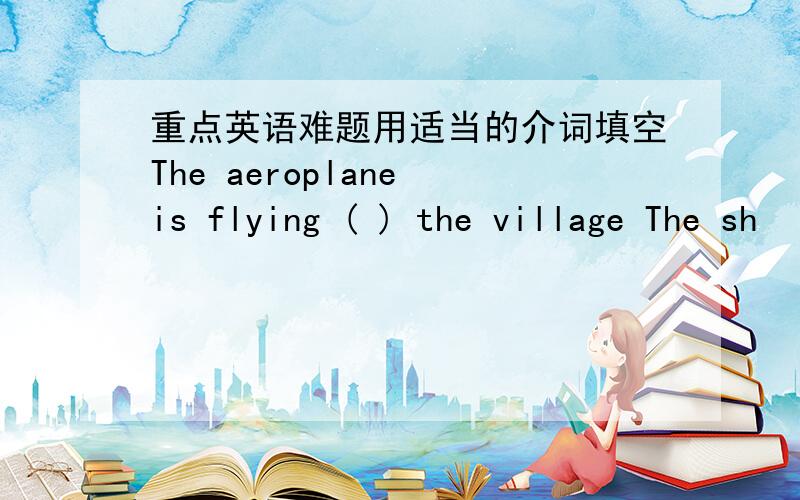 重点英语难题用适当的介词填空The aeroplane is flying ( ) the village The sh