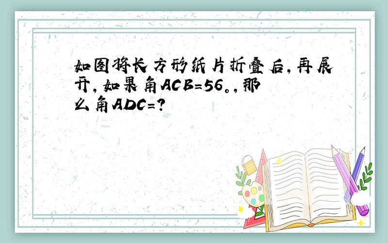 如图将长方形纸片折叠后,再展开,如果角ACB=56°,那么角ADC=?