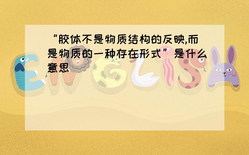 “胶体不是物质结构的反映,而是物质的一种存在形式”是什么意思