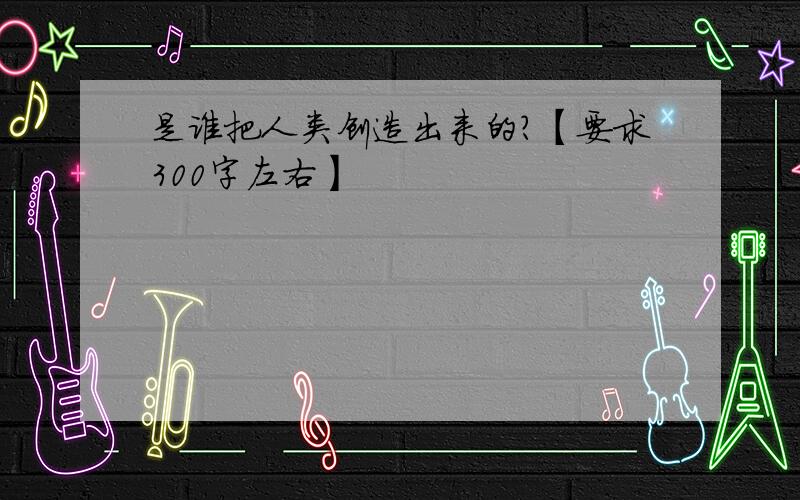 是谁把人类创造出来的?【要求300字左右】