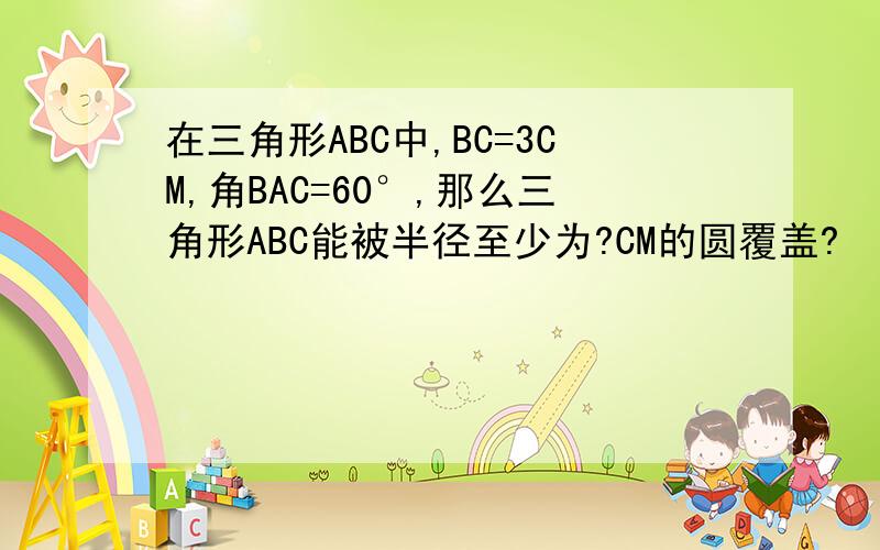 在三角形ABC中,BC=3CM,角BAC=60°,那么三角形ABC能被半径至少为?CM的圆覆盖?