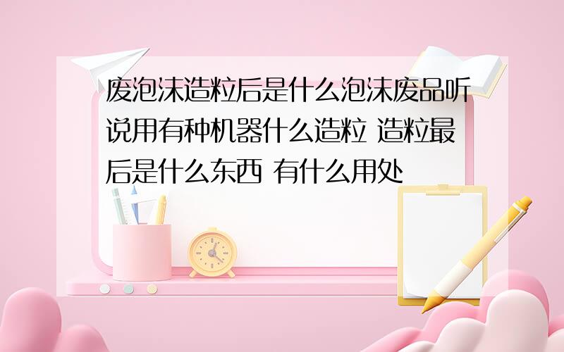 废泡沫造粒后是什么泡沫废品听说用有种机器什么造粒 造粒最后是什么东西 有什么用处