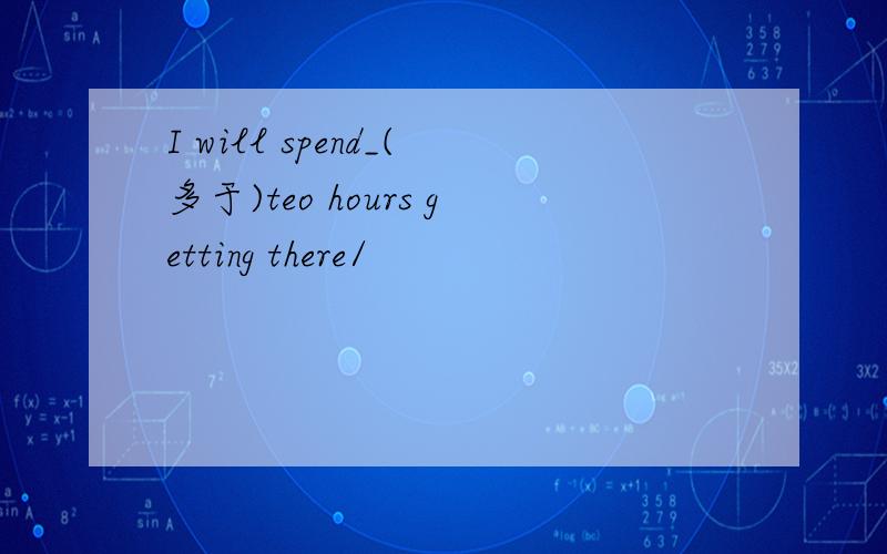 I will spend_(多于)teo hours getting there/