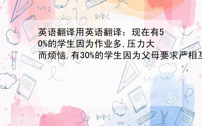 英语翻译用英语翻译：现在有50%的学生因为作业多,压力大而烦恼,有30%的学生因为父母要求严相互勾通少而烦恼,也有20%