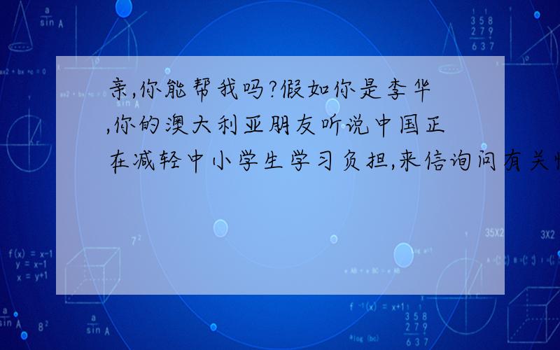 亲,你能帮我吗?假如你是李华,你的澳大利亚朋友听说中国正在减轻中小学生学习负担,来信询问有关情况.请您根据下表提供的信息