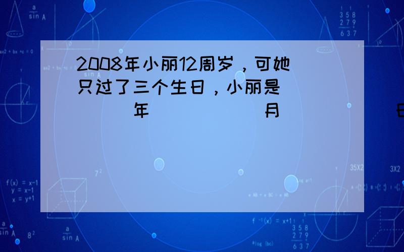 2008年小丽12周岁，可她只过了三个生日，小丽是______年______月______日出生的．