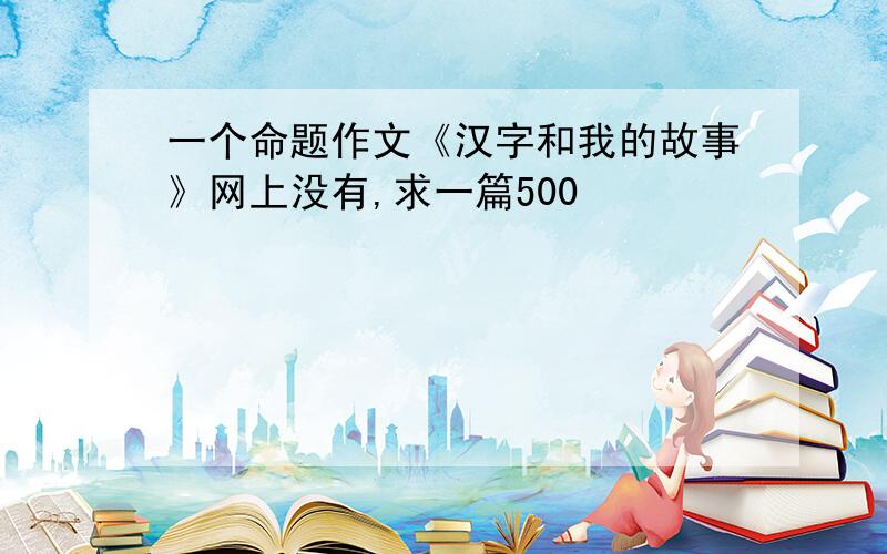 一个命题作文《汉字和我的故事》网上没有,求一篇500