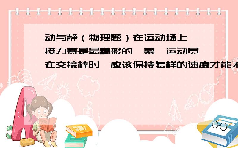 动与静（物理题）在运动场上,接力赛是最精彩的一幕,运动员在交接棒时,应该保持怎样的速度才能不掉棒,从而不影响比赛成绩?