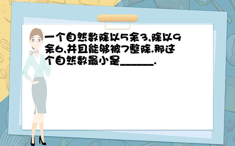 一个自然数除以5余3,除以9余6,并且能够被7整除.那这个自然数最小是______.