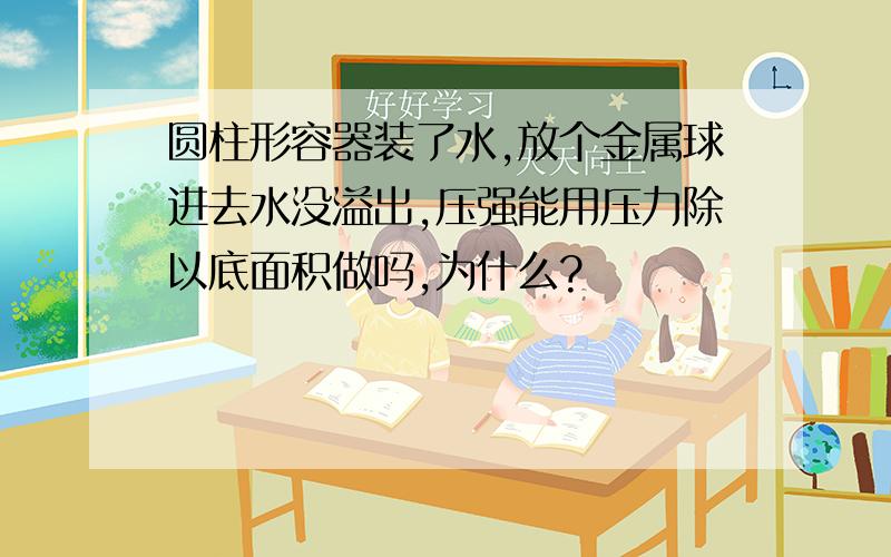 圆柱形容器装了水,放个金属球进去水没溢出,压强能用压力除以底面积做吗,为什么?