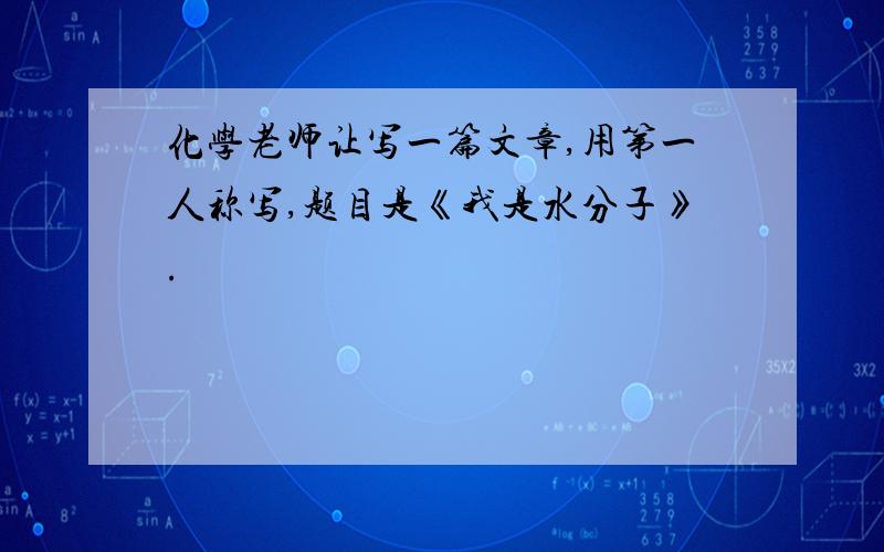 化学老师让写一篇文章,用第一人称写,题目是《我是水分子》.