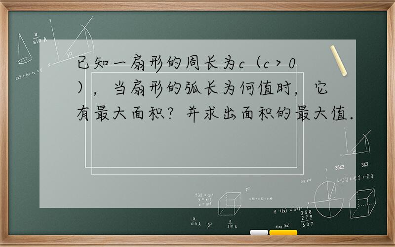 已知一扇形的周长为c（c＞0），当扇形的弧长为何值时，它有最大面积？并求出面积的最大值．