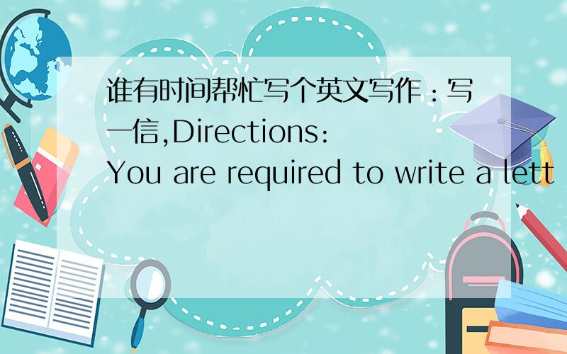 谁有时间帮忙写个英文写作：写一信,Directions:You are required to write a lett