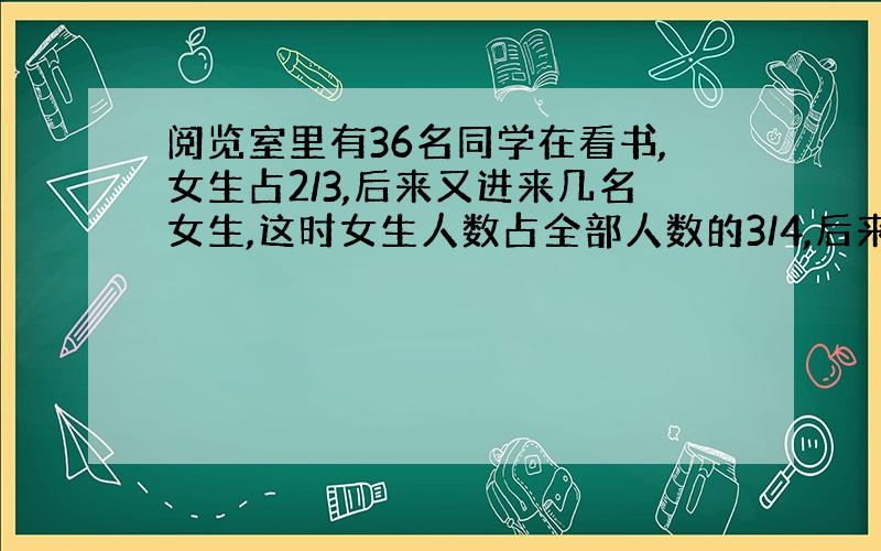 阅览室里有36名同学在看书,女生占2/3,后来又进来几名女生,这时女生人数占全部人数的3/4,后来又进来几