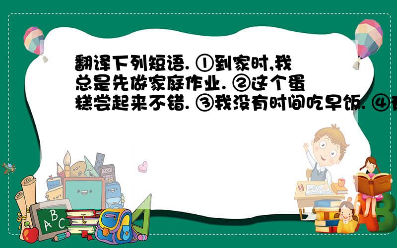 翻译下列短语. ①到家时,我总是先做家庭作业. ②这个蛋糕尝起来不错. ③我没有时间吃早饭. ④有时候放学后我打半小时篮