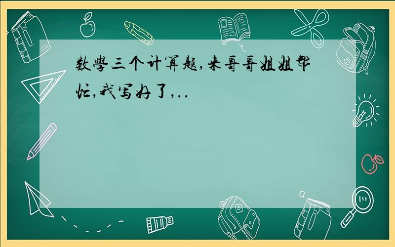 数学三个计算题,来哥哥姐姐帮忙,我写好了,..