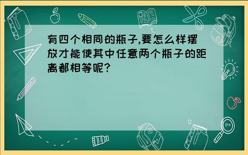 有四个相同的瓶子,要怎么样摆放才能使其中任意两个瓶子的距离都相等呢?