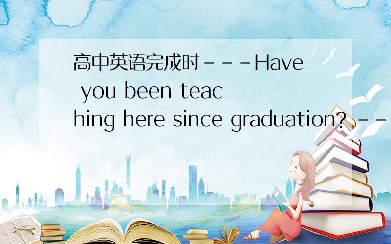 高中英语完成时---Have you been teaching here since graduation? ---N