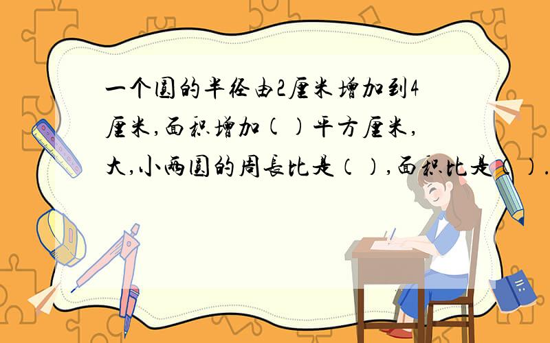 一个圆的半径由2厘米增加到4厘米,面积增加()平方厘米,大,小两圆的周长比是（）,面积比是（）.