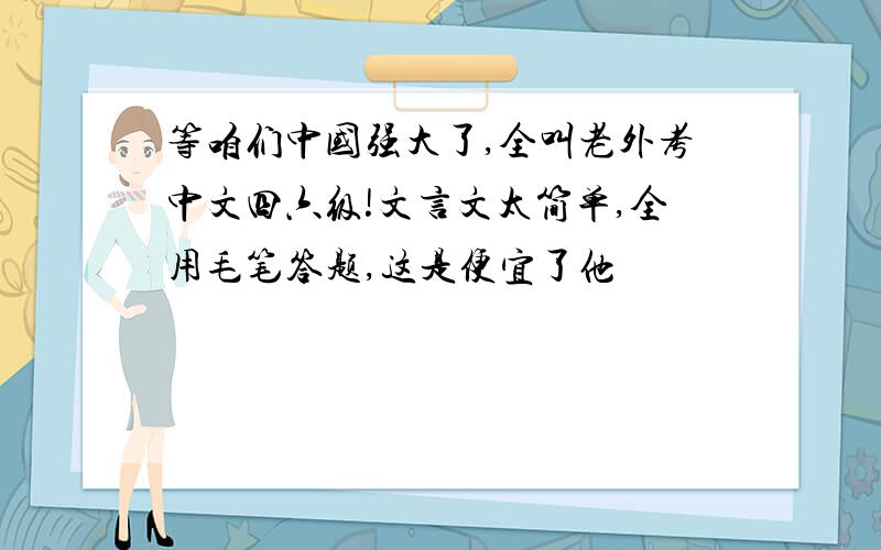 等咱们中国强大了,全叫老外考中文四六级!文言文太简单,全用毛笔答题,这是便宜了他