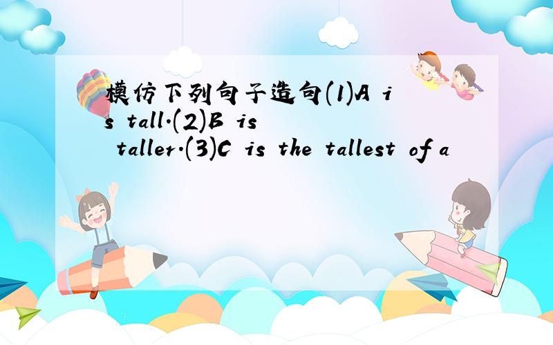 模仿下列句子造句(1)A is tall.(2)B is taller.(3)C is the tallest of a